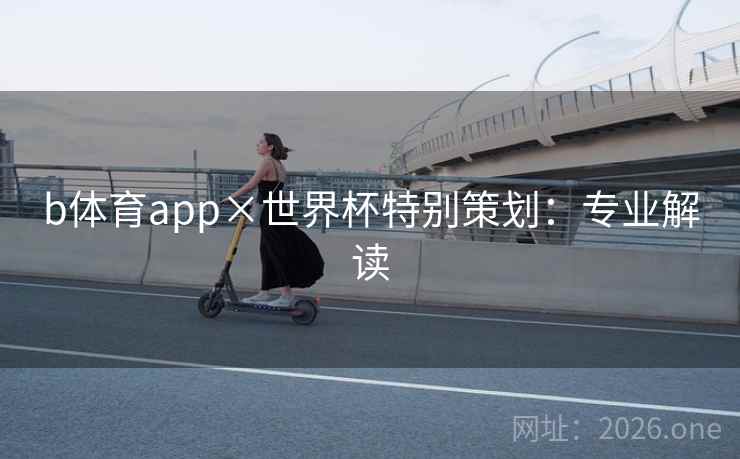 b体育app×世界杯特别策划:专业解读 b体育app×世界杯特别策划:专业解读