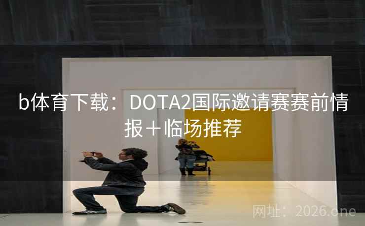 b体育下载：DOTA2国际邀请赛赛前情报＋临场推荐